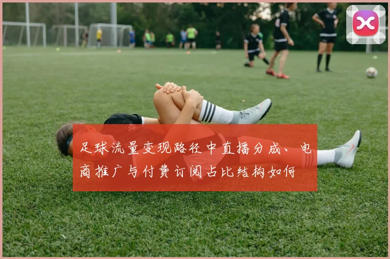 足球流量变现路径中直播分成、电商推广与付费订阅占比结构如何