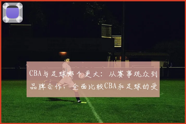 CBA与足球哪个更大:从赛事观众到品牌合作,全面比较CBA和足球的受欢迎程度